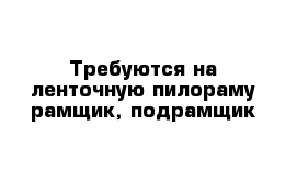 Требуются на ленточную пилораму рамщик, подрамщик 